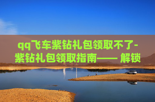 qq飞车紫钻礼包领取不了-紫钻礼包领取指南—— 解锁QQ飞车的豪华装备与特权
