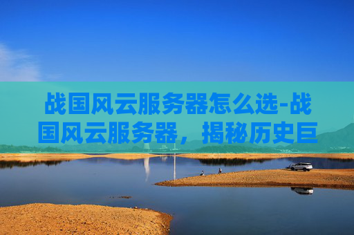 战国风云服务器怎么选-战国风云服务器，揭秘历史巨变的幕后推手