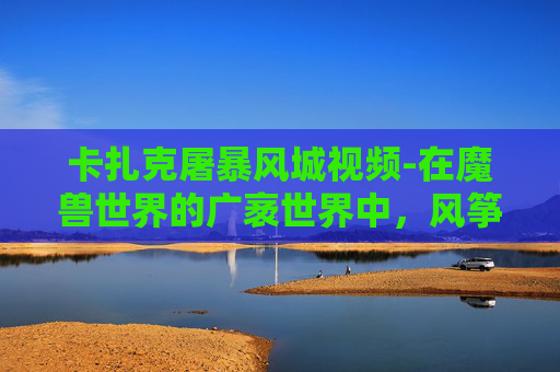 卡扎克屠暴风城视频-在魔兽世界的广袤世界中，风筝卡扎克以其独特的飞行能力成为了玩家们津津乐道的话题。今天，我们将一起探索风筝卡扎克如何成为暴风城的屠龙英雄，以及它在玩家心中的地位
