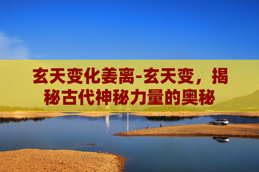 玄天变化姜离-玄天变，揭秘古代神秘力量的奥秘