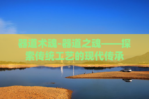 器道术魂-器道之魂——探索传统工艺的现代传承