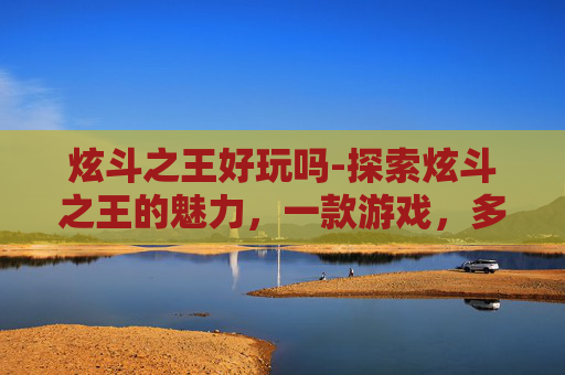 炫斗之王好玩吗-探索炫斗之王的魅力，一款游戏，多重体验