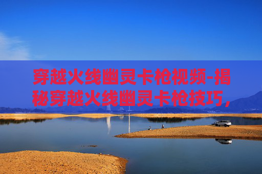 穿越火线幽灵卡枪视频-揭秘穿越火线幽灵卡枪技巧，如何成为游戏中的幽灵高手