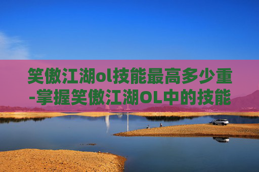 笑傲江湖ol技能最高多少重-掌握笑傲江湖OL中的技能精髓,成为游戏中的高手 笑傲江湖ol技能最高多少重-掌握笑傲江湖OL中的技能精髓,成为游戏中的高手