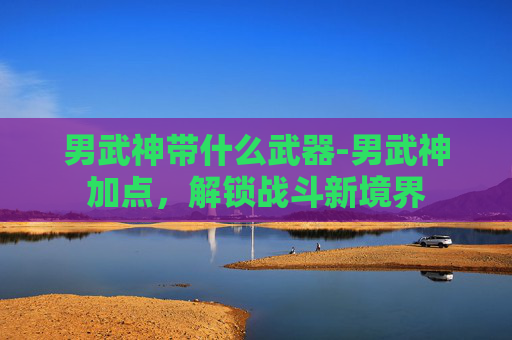男武神带什么武器-男武神加点，解锁战斗新境界