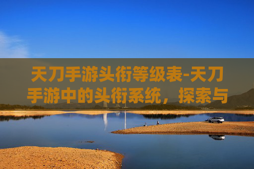 天刀手游头衔等级表-天刀手游中的头衔系统，探索与成就