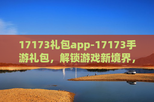 17173礼包app-17173手游礼包，解锁游戏新境界，畅享无限乐趣