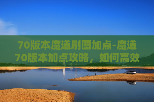 70版本魔道刷图加点-魔道70版本加点攻略，如何高效提升角色实力？