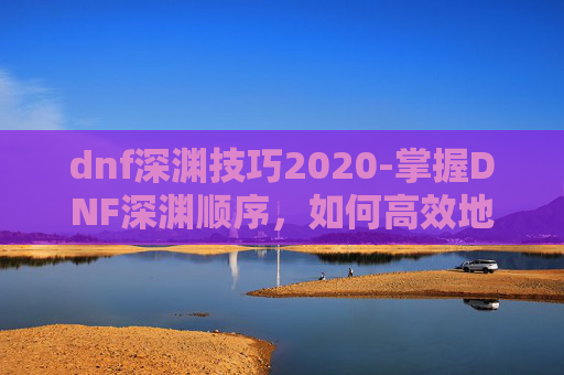 dnf深渊技巧2020-掌握DNF深渊顺序，如何高效地挑战深渊副本