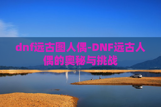 dnf远古图人偶-DNF远古人偶的奥秘与挑战