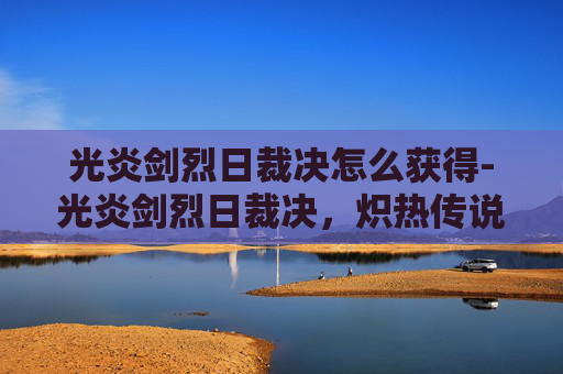 光炎剑烈日裁决怎么获得-光炎剑烈日裁决，炽热传说与不朽荣耀