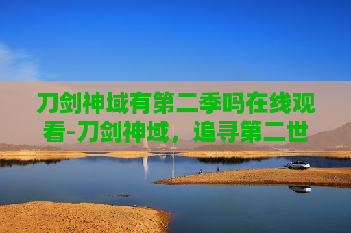 刀剑神域有第二季吗在线观看-刀剑神域，追寻第二世界的续篇——探索虚拟与现实的交织