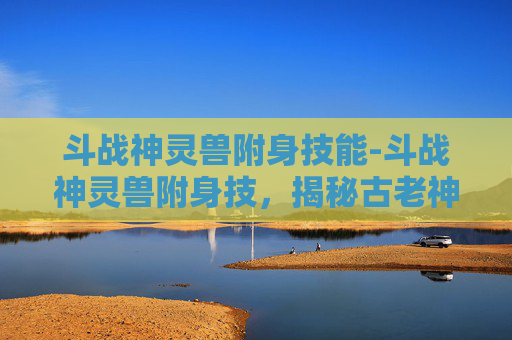 斗战神灵兽附身技能-斗战神灵兽附身技，揭秘古老神话中的神秘力量