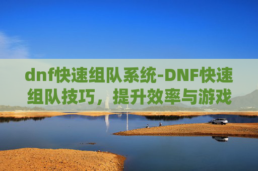 dnf快速组队系统-DNF快速组队技巧，提升效率与游戏体验