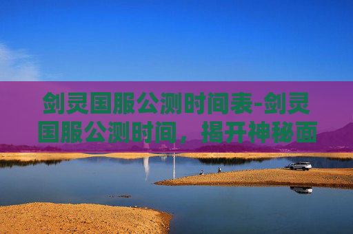 剑灵国服公测时间表-剑灵国服公测时间，揭开神秘面纱，探索未来游戏世界