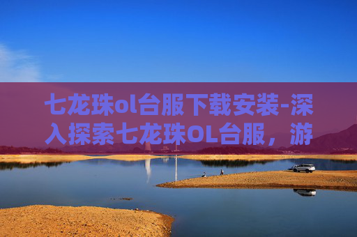 七龙珠ol台服下载安装-深入探索七龙珠OL台服，游戏特色、下载指南与新手攻略