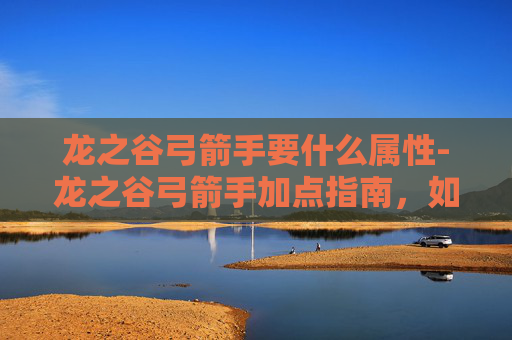 龙之谷弓箭手要什么属性-龙之谷弓箭手加点指南，如何高效提升你的箭术技能