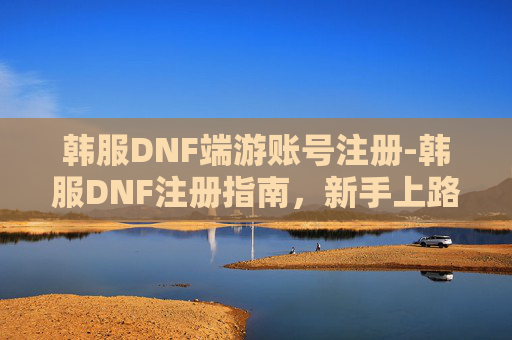 韩服DNF端游账号注册-韩服DNF注册指南，新手上路的全面攻略