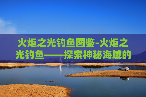火炬之光钓鱼图鉴-火炬之光钓鱼——探索神秘海域的奥秘