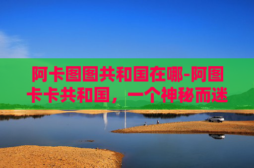 阿卡图图共和国在哪-阿图卡卡共和国，一个神秘而迷人的国家