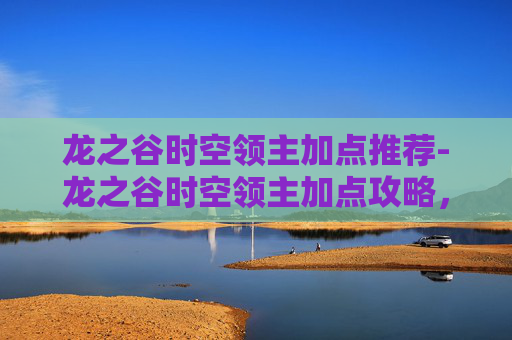 龙之谷时空领主加点推荐-龙之谷时空领主加点攻略，如何最大化你的战斗力