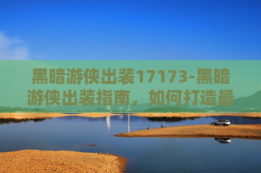 黑暗游侠出装17173-黑暗游侠出装指南，如何打造最强战斗机器