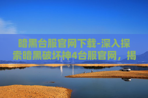 暗黑台服官网下载-深入探索暗黑破坏神4台服官网，揭开游戏世界的神秘面纱