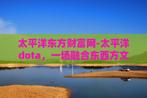 太平洋东方财富网-太平洋dota，一场融合东西方文化的电子竞技盛宴