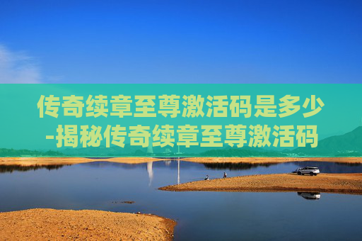 传奇续章至尊激活码是多少-揭秘传奇续章至尊激活码的神秘面纱
