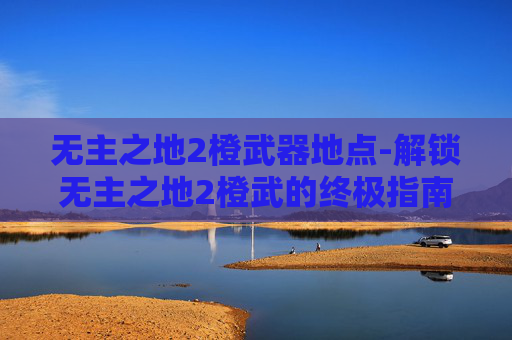 无主之地2橙武器地点-解锁无主之地2橙武的终极指南