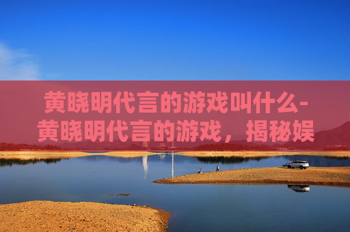 黄晓明代言的游戏叫什么-黄晓明代言的游戏，揭秘娱乐圈明星与游戏产业的跨界合作