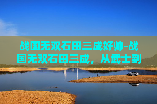 战国无双石田三成好帅-战国无双石田三成，从武士到枭雄的传奇一生