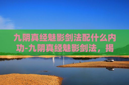 九阴真经魅影剑法配什么内功-九阴真经魅影剑法，揭秘武侠世界中的神秘剑法