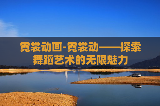 霓裳动画-霓裳动——探索舞蹈艺术的无限魅力