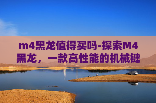 m4黑龙值得买吗-探索M4黑龙，一款高性能的机械键盘评测