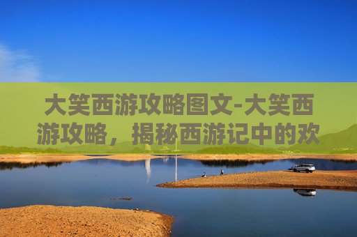 大笑西游攻略图文-大笑西游攻略，揭秘西游记中的欢乐与智慧