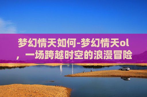 梦幻情天如何-梦幻情天ol，一场跨越时空的浪漫冒险