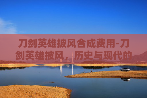 刀剑英雄披风合成费用-刀剑英雄披风，历史与现代的融合