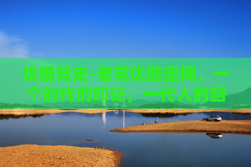 优酷党史-老党优酷空间，一个时代的印记，一代人的回忆
