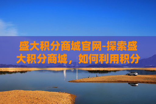 盛大积分商城官网-探索盛大积分商城，如何利用积分兑换提升生活质量