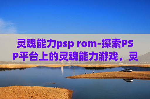 灵魂能力psp rom-探索PSP平台上的灵魂能力游戏，灵魂能力的深度解析