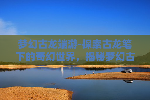 梦幻古龙端游-探索古龙笔下的奇幻世界，揭秘梦幻古龙私服