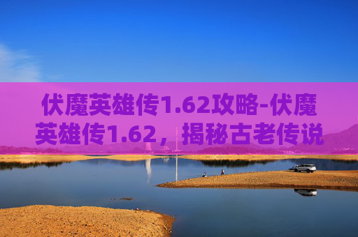 伏魔英雄传1.62攻略-伏魔英雄传1.62，揭秘古老传说中隐藏的神秘力量