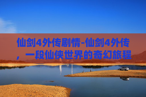仙剑4外传剧情-仙剑4外传，一段仙侠世界的奇幻旅程