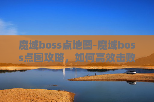 魔域boss点地图-魔域boss点图攻略，如何高效击败高难度BOSS