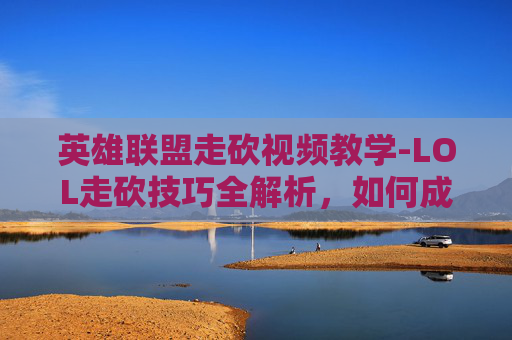 英雄联盟走砍视频教学-LOL走砍技巧全解析，如何成为游戏中的无影刺客