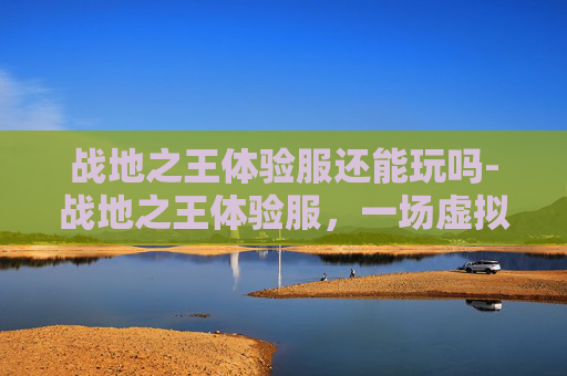 战地之王体验服还能玩吗-战地之王体验服，一场虚拟战场的深度体验