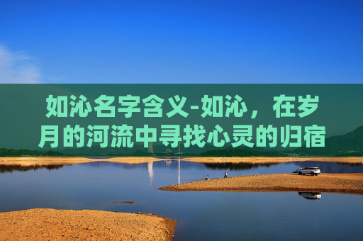 如沁名字含义-如沁，在岁月的河流中寻找心灵的归宿