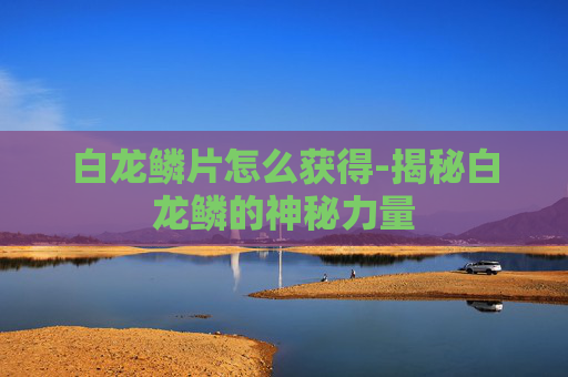 白龙鳞片怎么获得-揭秘白龙鳞的神秘力量