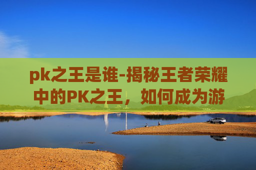 pk之王是谁-揭秘王者荣耀中的PK之王，如何成为游戏中的顶尖玩家？